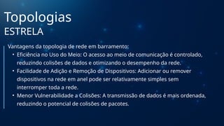 Topologias
ESTRELA
Vantagens da topologia de rede em barramento:
• Eficiência no Uso do Meio: O acesso ao meio de comunicação é controlado,
reduzindo colisões de dados e otimizando o desempenho da rede.
• Facilidade de Adição e Remoção de Dispositivos: Adicionar ou remover
dispositivos na rede em anel pode ser relativamente simples sem
interromper toda a rede.
• Menor Vulnerabilidade a Colisões: A transmissão de dados é mais ordenada,
reduzindo o potencial de colisões de pacotes.
 