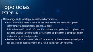 Topologias
ESTRELA
Desvantagens da topologia de rede em barramento:
• Falha de um Nó Afeta a Rede: Se um nó na rede em anel falhar, pode
interromper a comunicação em toda a rede.
• Dificuldade na Expansão: Expandir a rede em anel pode ser complexo, pois
cada nó precisa ser conectado diretamente ao próximo, o que pode exigir
mais esforço de configuração.
• Problemas de Isolamento: Identificar e isolar problemas em um anel pode
ser desafiador, especialmente se a falha estiver em um nó ativo.
 