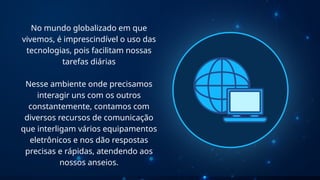 No mundo globalizado em que
vivemos, é imprescindível o uso das
tecnologias, pois facilitam nossas
tarefas diárias
Nesse ambiente onde precisamos
interagir uns com os outros
constantemente, contamos com
diversos recursos de comunicação
que interligam vários equipamentos
eletrônicos e nos dão respostas
precisas e rápidas, atendendo aos
nossos anseios.
 
