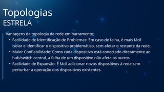Topologias
ESTRELA
Vantagens da topologia de rede em barramento:
• Facilidade de Identificação de Problemas: Em caso de falha, é mais fácil
isolar e identificar o dispositivo problemático, sem afetar o restante da rede.
• Maior Confiabilidade: Como cada dispositivo está conectado diretamente ao
hub/switch central, a falha de um dispositivo não afeta os outros.
• Facilidade de Expansão: É fácil adicionar novos dispositivos à rede sem
perturbar a operação dos dispositivos existentes.
 