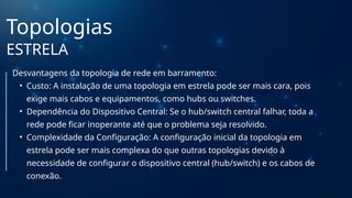 Topologias
ESTRELA
Desvantagens da topologia de rede em barramento:
• Custo: A instalação de uma topologia em estrela pode ser mais cara, pois
exige mais cabos e equipamentos, como hubs ou switches.
• Dependência do Dispositivo Central: Se o hub/switch central falhar, toda a
rede pode ficar inoperante até que o problema seja resolvido.
• Complexidade da Configuração: A configuração inicial da topologia em
estrela pode ser mais complexa do que outras topologias devido à
necessidade de configurar o dispositivo central (hub/switch) e os cabos de
conexão.
 