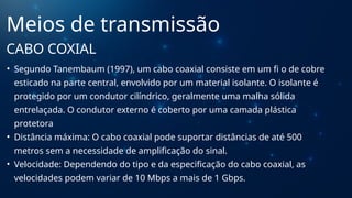 • Segundo Tanembaum (1997), um cabo coaxial consiste em um fi o de cobre
esticado na parte central, envolvido por um material isolante. O isolante é
protegido por um condutor cilíndrico, geralmente uma malha sólida
entrelaçada. O condutor externo é coberto por uma camada plástica
protetora
• Distância máxima: O cabo coaxial pode suportar distâncias de até 500
metros sem a necessidade de amplificação do sinal.
• Velocidade: Dependendo do tipo e da especificação do cabo coaxial, as
velocidades podem variar de 10 Mbps a mais de 1 Gbps.
Meios de transmissão
CABO COXIAL
 