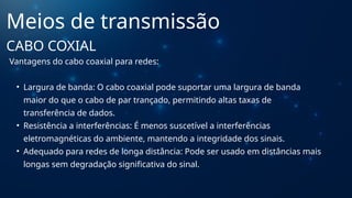 Vantagens do cabo coaxial para redes:
• Largura de banda: O cabo coaxial pode suportar uma largura de banda
maior do que o cabo de par trançado, permitindo altas taxas de
transferência de dados.
• Resistência a interferências: É menos suscetível a interferências
eletromagnéticas do ambiente, mantendo a integridade dos sinais.
• Adequado para redes de longa distância: Pode ser usado em distâncias mais
longas sem degradação significativa do sinal.
Meios de transmissão
CABO COXIAL
 