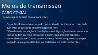 Desvantagens do cabo coaxial para redes:
• Custo: Geralmente é mais caro do que o cabo de par trançado, o que pode
aumentar os custos de implementação da rede.
• Dificuldade de instalação: A instalação e a configuração de redes com cabo
coaxial podem ser mais complexas e exigir equipamentos especiais.
• Menor flexibilidade: O cabo coaxial é menos flexível do que o cabo de par
trançado, o que pode dificultar sua instalação em certos ambientes.
Meios de transmissão
CABO COXIAL
 