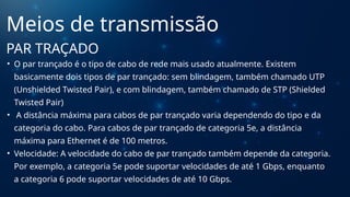 • O par trançado é o tipo de cabo de rede mais usado atualmente. Existem
basicamente dois tipos de par trançado: sem blindagem, também chamado UTP
(Unshielded Twisted Pair), e com blindagem, também chamado de STP (Shielded
Twisted Pair)
• A distância máxima para cabos de par trançado varia dependendo do tipo e da
categoria do cabo. Para cabos de par trançado de categoria 5e, a distância
máxima para Ethernet é de 100 metros.
• Velocidade: A velocidade do cabo de par trançado também depende da categoria.
Por exemplo, a categoria 5e pode suportar velocidades de até 1 Gbps, enquanto
a categoria 6 pode suportar velocidades de até 10 Gbps.
Meios de transmissão
PAR TRAÇADO
 