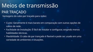 Vantagens do cabo par traçado para redes:
• Custo: Geralmente é mais barato em comparação com outras opções de
cabos de rede.
• Facilidade de Instalação: É fácil de instalar e configurar, exigindo menos
habilidades técnicas.
• Flexibilidade: O cabo de par trançado é flexível e pode ser usado em uma
variedade de ambientes e situações.
Meios de transmissão
PAR TRAÇADO
 