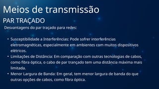 Desvantagens do par traçado para redes:
• Susceptibilidade a Interferências: Pode sofrer interferências
eletromagnéticas, especialmente em ambientes com muitos dispositivos
elétricos.
• Limitações de Distância: Em comparação com outras tecnologias de cabos,
como fibra óptica, o cabo de par trançado tem uma distância máxima mais
limitada.
• Menor Largura de Banda: Em geral, tem menor largura de banda do que
outras opções de cabos, como fibra óptica.
Meios de transmissão
PAR TRAÇADO
 