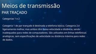 Categorias 1 e 2
Categoria 1 de par trançado é destinada a telefonia básica. Categoria 2 é
ligeiramente melhor, mas ambos têm baixa velocidade e distância, sendo
inadequados para redes de computadores. São utilizados em linhas telefônicas
analógicas, sem especificações de velocidade ou distância máxima para redes
de dados.
Meios de transmissão
PAR TRAÇADO
 