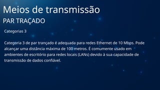 Categorias 3
Categoria 3 de par trançado é adequada para redes Ethernet de 10 Mbps. Pode
alcançar uma distância máxima de 100 metros. É comumente usado em
ambientes de escritório para redes locais (LANs) devido à sua capacidade de
transmissão de dados confiável.
Meios de transmissão
PAR TRAÇADO
 