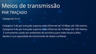 Categorias 3 e 4
Categoria 3 de par trançado suporta redes Ethernet de 10 Mbps até 100 metros.
Categoria 4 de par trançado suporta redes Ethernet de 16 Mbps até 100 metros.
É comumente usado em ambientes de escritório para redes locais (LANs)
devido à sua capacidade de transmissão de dados confiável.
Meios de transmissão
PAR TRAÇADO
 