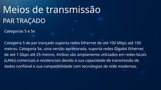 Categorias 5 e 5e
Categoria 5 de par trançado suporta redes Ethernet de até 100 Mbps até 100
metros. Categoria 5e, uma versão aprimorada, suporta redes Gigabit Ethernet
de até 1 Gbps até 25 metros. Ambos são amplamente utilizados em redes locais
(LANs) comerciais e residenciais devido à sua capacidade de transmissão de
dados confiável e sua compatibilidade com tecnologias de rede modernas.
Meios de transmissão
PAR TRAÇADO
 