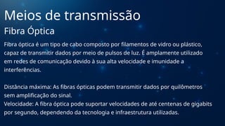 Fibra óptica é um tipo de cabo composto por filamentos de vidro ou plástico,
capaz de transmitir dados por meio de pulsos de luz. É amplamente utilizado
em redes de comunicação devido à sua alta velocidade e imunidade a
interferências.
Distância máxima: As fibras ópticas podem transmitir dados por quilômetros
sem amplificação do sinal.
Velocidade: A fibra óptica pode suportar velocidades de até centenas de gigabits
por segundo, dependendo da tecnologia e infraestrutura utilizadas.
Meios de transmissão
Fibra Óptica
 
