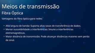 Vantagens do fibra óptica para redes:
• Alta largura de banda: Suporta altas taxas de transferência de dados.
• Menor suscetibilidade a interferências: Imune a interferências
eletromagnéticas.
• Maior distância de transmissão: Pode alcançar distâncias maiores sem perda
de sinal.
Meios de transmissão
Fibra Óptica
 