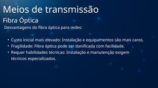 Desvantagens do fibra óptica para redes:
• Custo inicial mais elevado: Instalação e equipamentos são mais caros.
• Fragilidade: Fibra óptica pode ser danificada com facilidade.
• Requer habilidades técnicas: Instalação e manutenção exigem
técnicos especializados.
Meios de transmissão
Fibra Óptica
 