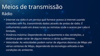 • Internet via rádio é um serviço que fornece acesso à internet usando
conexões sem fio, transmitindo dados através de ondas de rádio. É
comumente usado em áreas rurais ou remotas onde o acesso por cabo é
limitado.
• Distância máxima: Dependendo do equipamento e das condições, a
distância pode variar de alguns metros a vários quilômetros.
• Velocidade: As velocidades podem variar de algumas dezenas de Mbps até
várias centenas de Mbps, dependendo da tecnologia utilizada e das
condições do ambiente.
Meios de transmissão
Rádio
 