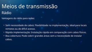 Vantagens do rádio para redes:
• Sem necessidade de cabos: Flexibilidade na implementação, ideal para locais
remotos ou de difícil acesso.
• Rápida implementação: Instalação rápida em comparação com cabos físicos.
• Boa cobertura: Pode cobrir grandes áreas sem a necessidade de instalar
cabos.
Meios de transmissão
Rádio
 