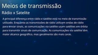 A principal diferença entre rádio e satélite está no meio de transmissão
utilizado. Enquanto as transmissões de rádio utilizam ondas de rádio
para enviar sinais, as comunicações via satélite usam satélites em órbita
para transmitir sinais de comunicação. As comunicações via satélite têm
maior alcance geográfico, mas geralmente são mais caras.
Meios de transmissão
Rádio x Satelite
 