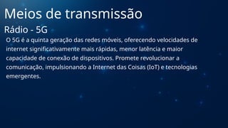 O 5G é a quinta geração das redes móveis, oferecendo velocidades de
internet significativamente mais rápidas, menor latência e maior
capacidade de conexão de dispositivos. Promete revolucionar a
comunicação, impulsionando a Internet das Coisas (IoT) e tecnologias
emergentes.
Meios de transmissão
Rádio - 5G
 