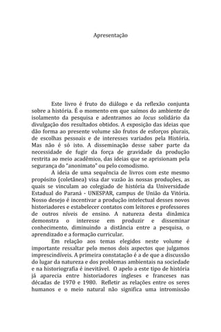 Apresentação




         Este livro é fruto do diálogo e da reflexão conjunta
sobre a história. É o momento em que saímos do ambiente de
isolamento da pesquisa e adentramos ao locus solidário da
divulgação dos resultados obtidos. A exposição das ideias que
dão forma ao presente volume são frutos de esforços plurais,
de escolhas pessoais e de interesses variados pela História.
Mas não é só isto. A disseminação desse saber parte da
necessidade de fugir da força de gravidade da produção
restrita ao meio acadêmico, das ideias que se aprisionam pela
segurança do “anonimato” ou pelo comodismo.
         A ideia de uma sequência de livros com este mesmo
propósito (coletânea) visa dar vazão às nossas produções, as
quais se vinculam ao colegiado de história da Universidade
Estadual do Paraná - UNESPAR, campus de União da Vitória.
Nosso desejo é incentivar a produção intelectual desses novos
historiadores e estabelecer contatos com leitores e professores
de outros níveis de ensino. A natureza desta dinâmica
demonstra o interesse em produzir e disseminar
conhecimento, diminuindo a distância entre a pesquisa, o
aprendizado e a formação curricular.
         Em relação aos temas elegidos neste volume é
importante ressaltar pelo menos dois aspectos que julgamos
imprescindíveis. A primeira constatação é a de que a discussão
do lugar da natureza e dos problemas ambientais na sociedade
e na historiografia é inevitável. O apelo a este tipo de história
já aparecia entre historiadores ingleses e franceses nas
décadas de 1970 e 1980. Refletir as relações entre os seres
humanos e o meio natural não significa uma intromissão

                              [13]
 