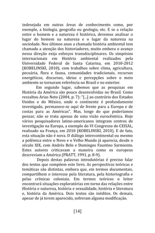 indesejada em outras áreas de conhecimento como, por
exemplo, a biologia, geografia ou geologia, etc. E se a relação
entre o homem e a natureza é histórica, devemos analisar o
lugar do homem na natureza e o lugar da natureza na
sociedade. Nos últimos anos a chamada história ambiental tem
chamado a atenção dos historiadores, muito embora o avanço
nessa direção exija esforços transdisciplinares. Os simpósios
internacionais em História ambiental realizados pela
Universidade Federal de Santa Catarina, em 2010-2012
(KOBELINSKI, 2010), com trabalhos sobre clima, agricultura,
pecuária, flora e fauna, comunidades tradicionais, recursos
energéticos, discursos, ideias e percepções sobre o meio
ambiente se tornaram referência no Brasil e no exterior.
         Em segundo lugar, sabemos que as pesquisas em
História da América são pouco desenvolvidas no Brasil. Como
ressaltou Arias Neto (2004, p. 7): “[...] ao contrário dos Estados
Unidos e do México, onde o continente é profundamente
investigado, permanece-se aqui de frente para a Europa e de
costas para as Américas”. Mas, longe do que poderíamos
pensar, não se trata apenas de uma visão eurocêntrica. Hoje
vários pesquisadores latino-americanos integram centros de
investigação na Europa, a exemplo do VI Congresso do CEISAL,
realizado na França, em 2010 (KOBELINSKI, 2010). E de fato,
esta situação não é nova. O diálogo intercontinental ou mesmo
a polêmica entre o Novo e o Velho Mundo já aparecia, desde o
século XIX, com Andrés Belo e Domingos Faustino Sarmiento.
Estes autores criticavam a maneira como os europeus
descreviam a América (PRATT, 1991, p. 8-9).
         Depois destas palavras introdutórias é preciso falar
dos textos que compõem este livro. As perspectivas teóricas e
temáticas são distintas, embora que, em termos documentais,
compartilhem o interesse pela literatura, pela historiografia e
pelas crônicas coloniais. Em termos teóricos o leitor
encontrará situações exploratórias em torno das relações entre
História e natureza, história e sexualidade, história e literatura
e, história da América. Dois textos são inéditos. Os demais,
apesar de já terem aparecido, sofreram alguma modificação.


                              [14]
 