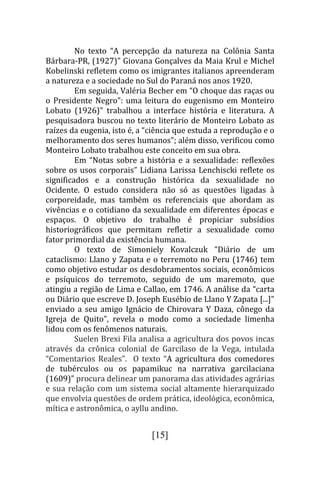 No texto “A percepção da natureza na Colônia Santa
Bárbara-PR, (1927)” Giovana Gonçalves da Maia Krul e Michel
Kobelinski refletem como os imigrantes italianos apreenderam
a natureza e a sociedade no Sul do Paraná nos anos 1920.
         Em seguida, Valéria Becher em “O choque das raças ou
o Presidente Negro”: uma leitura do eugenismo em Monteiro
Lobato (1926)” trabalhou a interface história e literatura. A
pesquisadora buscou no texto literário de Monteiro Lobato as
raízes da eugenia, isto é, a “ciência que estuda a reprodução e o
melhoramento dos seres humanos”; além disso, verificou como
Monteiro Lobato trabalhou este conceito em sua obra.
         Em “Notas sobre a história e a sexualidade: reflexões
sobre os usos corporais” Lidiana Larissa Lenchiscki reflete os
significados e a construção histórica da sexualidade no
Ocidente. O estudo considera não só as questões ligadas à
corporeidade, mas também os referenciais que abordam as
vivências e o cotidiano da sexualidade em diferentes épocas e
espaços. O objetivo do trabalho é propiciar subsídios
historiográficos que permitam refletir a sexualidade como
fator primordial da existência humana.
         O texto de Simoniely Kovalczuk “Diário de um
cataclismo: Llano y Zapata e o terremoto no Peru (1746) tem
como objetivo estudar os desdobramentos sociais, econômicos
e psíquicos do terremoto, seguido de um maremoto, que
atingiu a região de Lima e Callao, em 1746. A análise da “carta
ou Diário que escreve D. Joseph Eusébio de Llano Y Zapata [...]”
enviado a seu amigo Ignácio de Chirovara Y Daza, cônego da
Igreja de Quito”, revela o modo como a sociedade limenha
lidou com os fenômenos naturais.
         Suelen Brexi Fila analisa a agricultura dos povos incas
através da crônica colonial de Garcilaso de la Vega, intulada
“Comentarios Reales”. O texto “A agricultura dos comedores
de tubérculos ou os papamikuc na narrativa garcilaciana
(1609)” procura delinear um panorama das atividades agrárias
e sua relação com um sistema social altamente hierarquizado
que envolvia questões de ordem prática, ideológica, econômica,
mítica e astronômica, o ayllu andino.


                              [15]
 