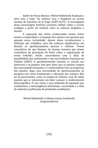 Adelir de Farias Batista e Michel Kobelinski finalizam a
obra com o texto “As culturas inca e hispânica na escrita
mestiça de Garcilaso de la Vega (1609-1617)”. A investigação
dessa personagem histórica permitiu refletir sobre a escrita
ambígua a partir do trânsito entre as culturas hispânica e
incaica.
         A exposição das ideias evidenciadas nestes textos
mostra a maturidade e o traquejo dos autores em assuntos que
aguçam nossa curiosidade. Apesar disso, reconhecemos a
limitação dos trabalhos, pois são esforços significativos em
direção ao aperfeiçoamento pessoal e coletivo. Temos
consciência do que fizemos, da mesma maneira que temos
consciência da percepção do leitor sobre a organização de
nosso trabalho. Assim, concordamos com a ideia de
mutabilidade dos sentimentos e das necessidades humanas em
Voltaire (2007). O aperfeiçoamento humano se vincula aos
interesses e às paixões. Isto quer dizer que as paixões surgem
das necessidades humanas e o conhecimento leva ao progresso
das paixões. Aqui, essa necessidade de aperfeiçoamento na
pesquisa tem como fundamento a educação dos sujeitos. Não
no de governantes, como no tempo de Voltaire, mas de todos
aqueles que se interessam em fazer avançar o conhecimento
historiográfico. É com vistas a esse ambiente de equidade que
combatemos a intransigência intelectual, a ociosidade e a falta
de estímulo à publicação de produções acadêmicas.


        Michel Kobelinski e Lidiana Larissa Lenchiscki
                      (organizadores)




                              [16]
 