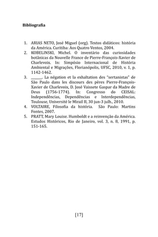Bibliografia



1. ARIAS NETO, Jose Miguel (org). Textos didaticos: historia
   da America. Curitiba: Aos Quatro Ventos, 2004.
2. KOBELINSKI, Michel. O inventario das curiosidades
   botanicas da Nouvelle France de Pierre-François-Xavier de
   Charlevoix. In: Simposio Internacional de Historia
   Ambiental e Migraçoes, Florianopolis, UFSC, 2010, v. 1, p.
   1142-1462.
3. _______. La negation et la exhaltation des “sertanistas” de
   Sao Paulo dans les discours des peres Pierre-François-
   Xavier de Charlevoix, D. Jose Vaissete Gaspar da Madre de
   Deus (1756-1774). In: Congresso do CEISAL:
   Independencias, Dependencias e Interdependencias,
   Toulouse, Universite le Mirail II, 30 jun-3 julh., 2010.
4. VOLTAIRE, Filosofia da historia. Sao Paulo: Martins
   Fontes, 2007.
5. PRATT, Mary Louise. Humboldt e a reinvençao da America.
   Estudos Historicos, Rio de Janeiro, vol. 3, n. 8, 1991, p.
   151-165.




                            [17]
 