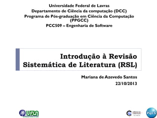 Introdução à Revisão
Sistemática de Literatura (RSL)
Mariana de Azevedo Santos
22/10/2013
Universidade Federal de Lavras
Departamento de Ciência da computação (DCC)
Programa de Pós-graduação em Ciência da Computação
(PPGCC)
PCC509 – Engenharia de Software
 