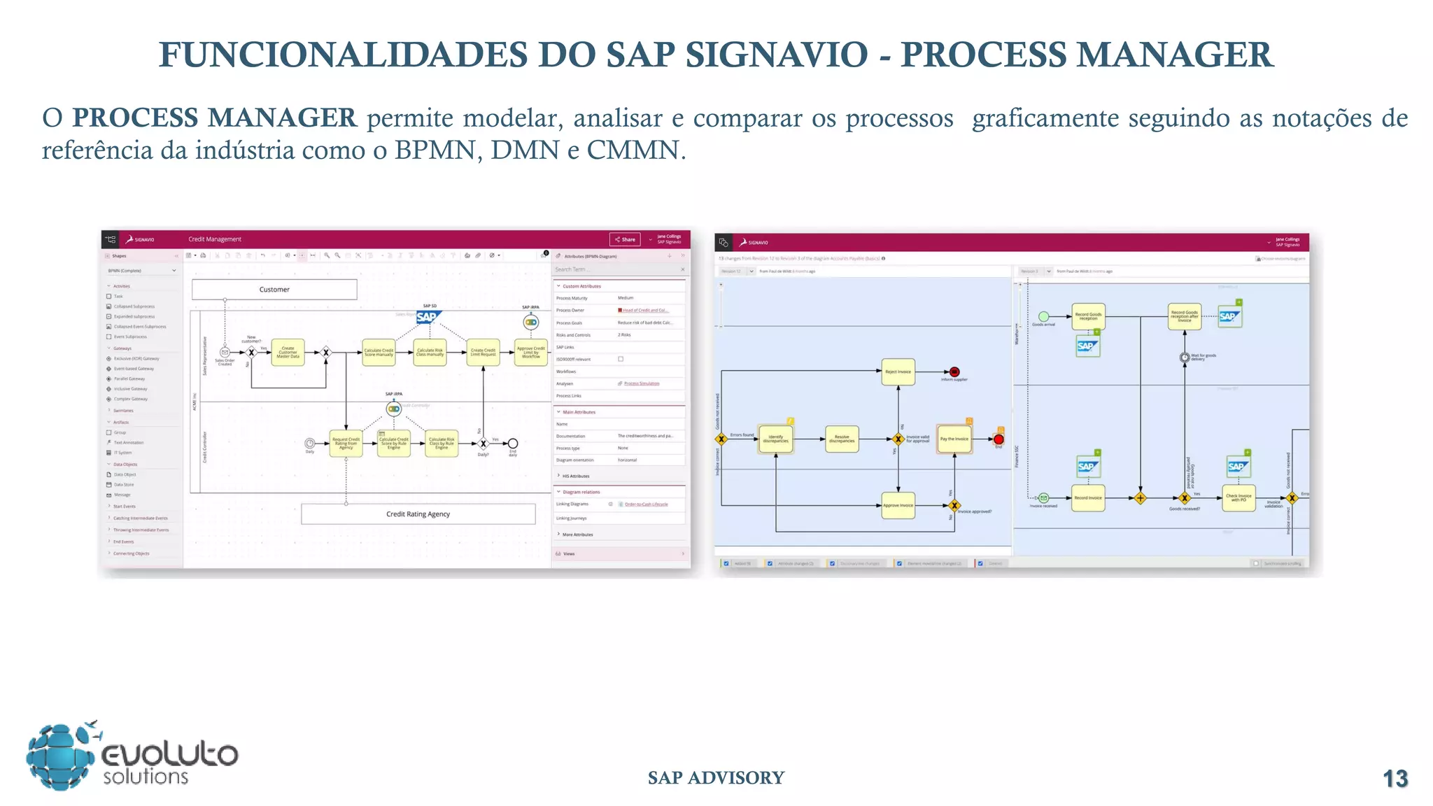 13
SAP ADVISORY
FUNCIONALIDADES DO SAP SIGNAVIO - PROCESS MANAGER
O PROCESS MANAGER permite modelar, analisar e comparar os processos graficamente seguindo as notações de
referência da indústria como o BPMN, DMN e CMMN.
 