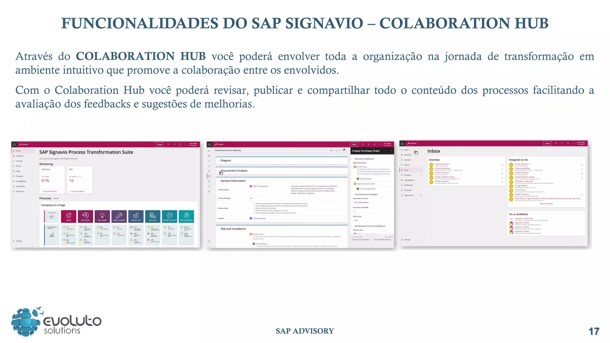 17
SAP ADVISORY
FUNCIONALIDADES DO SAP SIGNAVIO – COLABORATION HUB
Através do COLABORATION HUB você poderá envolver toda a organização na jornada de transformação em
ambiente intuitivo que promove a colaboração entre os envolvidos.
Com o Colaboration Hub você poderá revisar, publicar e compartilhar todo o conteúdo dos processos facilitando a
avaliação dos feedbacks e sugestões de melhorias.
 