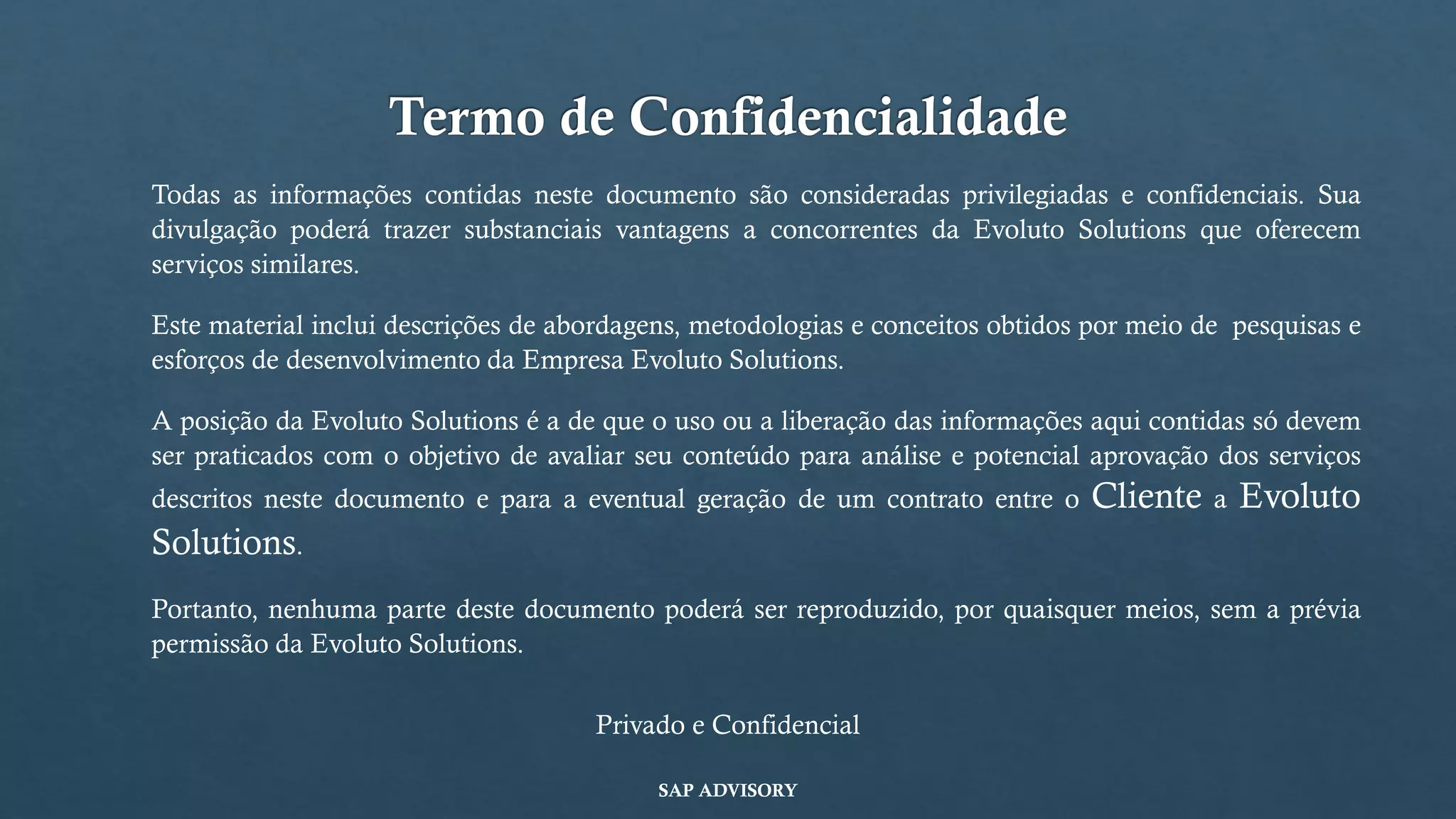 Termo de Confidencialidade
Todas as informações contidas neste documento são consideradas privilegiadas e confidenciais. Sua
divulgação poderá trazer substanciais vantagens a concorrentes da Evoluto Solutions que oferecem
serviços similares.
Este material inclui descrições de abordagens, metodologias e conceitos obtidos por meio de pesquisas e
esforços de desenvolvimento da Empresa Evoluto Solutions.
A posição da Evoluto Solutions é a de que o uso ou a liberação das informações aqui contidas só devem
ser praticados com o objetivo de avaliar seu conteúdo para análise e potencial aprovação dos serviços
descritos neste documento e para a eventual geração de um contrato entre o Cliente a Evoluto
Solutions.
Portanto, nenhuma parte deste documento poderá ser reproduzido, por quaisquer meios, sem a prévia
permissão da Evoluto Solutions.
Privado e Confidencial
SAP ADVISORY
 