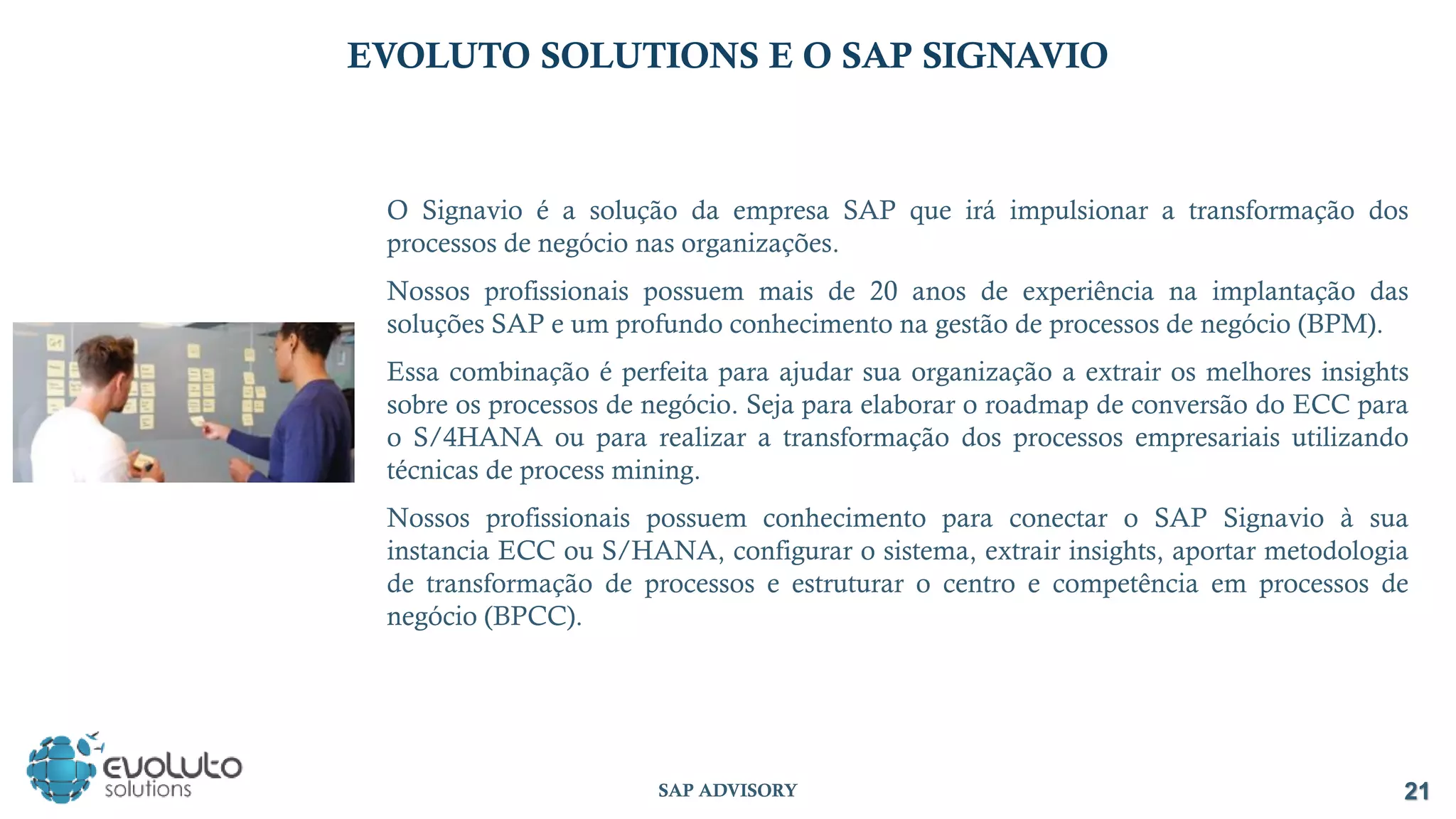 21
SAP ADVISORY
EVOLUTO SOLUTIONS E O SAP SIGNAVIO
O Signavio é a solução da empresa SAP que irá impulsionar a transformação dos
processos de negócio nas organizações.
Nossos profissionais possuem mais de 20 anos de experiência na implantação das
soluções SAP e um profundo conhecimento na gestão de processos de negócio (BPM).
Essa combinação é perfeita para ajudar sua organização a extrair os melhores insights
sobre os processos de negócio. Seja para elaborar o roadmap de conversão do ECC para
o S/4HANA ou para realizar a transformação dos processos empresariais utilizando
técnicas de process mining.
Nossos profissionais possuem conhecimento para conectar o SAP Signavio à sua
instancia ECC ou S/HANA, configurar o sistema, extrair insights, aportar metodologia
de transformação de processos e estruturar o centro e competência em processos de
negócio (BPCC).
 