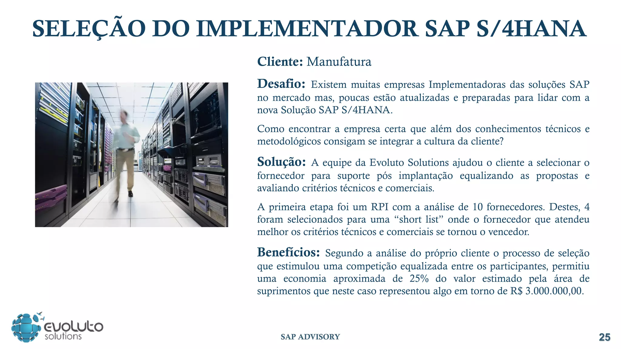 Cliente: Manufatura
Desafio: Existem muitas empresas Implementadoras das soluções SAP
no mercado mas, poucas estão atualizadas e preparadas para lidar com a
nova Solução SAP S/4HANA.
Como encontrar a empresa certa que além dos conhecimentos técnicos e
metodológicos consigam se integrar a cultura da cliente?
Solução: A equipe da Evoluto Solutions ajudou o cliente a selecionar o
fornecedor para suporte pós implantação equalizando as propostas e
avaliando critérios técnicos e comerciais.
A primeira etapa foi um RPI com a análise de 10 fornecedores. Destes, 4
foram selecionados para uma “short list” onde o fornecedor que atendeu
melhor os critérios técnicos e comerciais se tornou o vencedor.
Benefícios: Segundo a análise do próprio cliente o processo de seleção
que estimulou uma competição equalizada entre os participantes, permitiu
uma economia aproximada de 25% do valor estimado pela área de
suprimentos que neste caso representou algo em torno de R$ 3.000.000,00.
SELEÇÃO DO IMPLEMENTADOR SAP S/4HANA
25
SAP ADVISORY
 