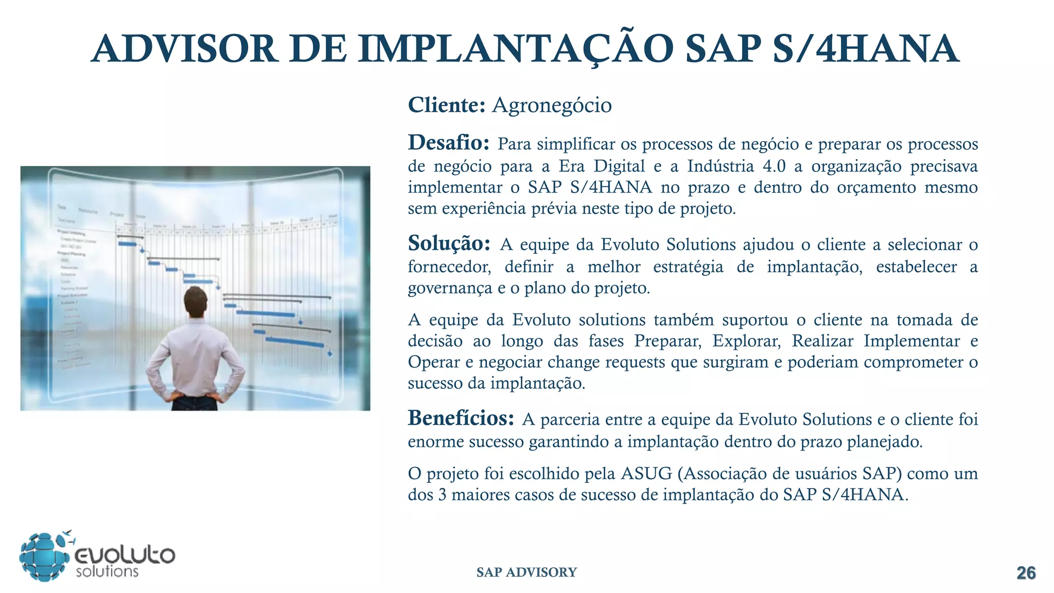 Cliente: Agronegócio
Desafio: Para simplificar os processos de negócio e preparar os processos
de negócio para a Era Digital e a Indústria 4.0 a organização precisava
implementar o SAP S/4HANA no prazo e dentro do orçamento mesmo
sem experiência prévia neste tipo de projeto.
Solução: A equipe da Evoluto Solutions ajudou o cliente a selecionar o
fornecedor, definir a melhor estratégia de implantação, estabelecer a
governança e o plano do projeto.
A equipe da Evoluto solutions também suportou o cliente na tomada de
decisão ao longo das fases Preparar, Explorar, Realizar Implementar e
Operar e negociar change requests que surgiram e poderiam comprometer o
sucesso da implantação.
Benefícios: A parceria entre a equipe da Evoluto Solutions e o cliente foi
enorme sucesso garantindo a implantação dentro do prazo planejado.
O projeto foi escolhido pela ASUG (Associação de usuários SAP) como um
dos 3 maiores casos de sucesso de implantação do SAP S/4HANA.
ADVISOR DE IMPLANTAÇÃO SAP S/4HANA
26
SAP ADVISORY
 