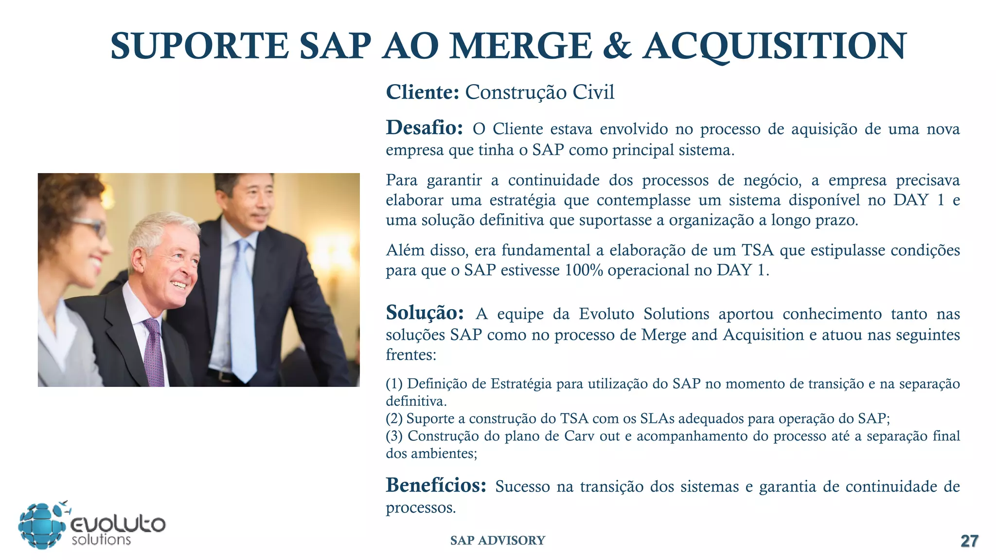 SUPORTE SAP AO MERGE & ACQUISITION
Cliente: Construção Civil
Desafio: O Cliente estava envolvido no processo de aquisição de uma nova
empresa que tinha o SAP como principal sistema.
Para garantir a continuidade dos processos de negócio, a empresa precisava
elaborar uma estratégia que contemplasse um sistema disponível no DAY 1 e
uma solução definitiva que suportasse a organização a longo prazo.
Além disso, era fundamental a elaboração de um TSA que estipulasse condições
para que o SAP estivesse 100% operacional no DAY 1.
Solução: A equipe da Evoluto Solutions aportou conhecimento tanto nas
soluções SAP como no processo de Merge and Acquisition e atuou nas seguintes
frentes:
(1) Definição de Estratégia para utilização do SAP no momento de transição e na separação
definitiva.
(2) Suporte a construção do TSA com os SLAs adequados para operação do SAP;
(3) Construção do plano de Carv out e acompanhamento do processo até a separação final
dos ambientes;
Benefícios: Sucesso na transição dos sistemas e garantia de continuidade de
processos.
27
SAP ADVISORY
 