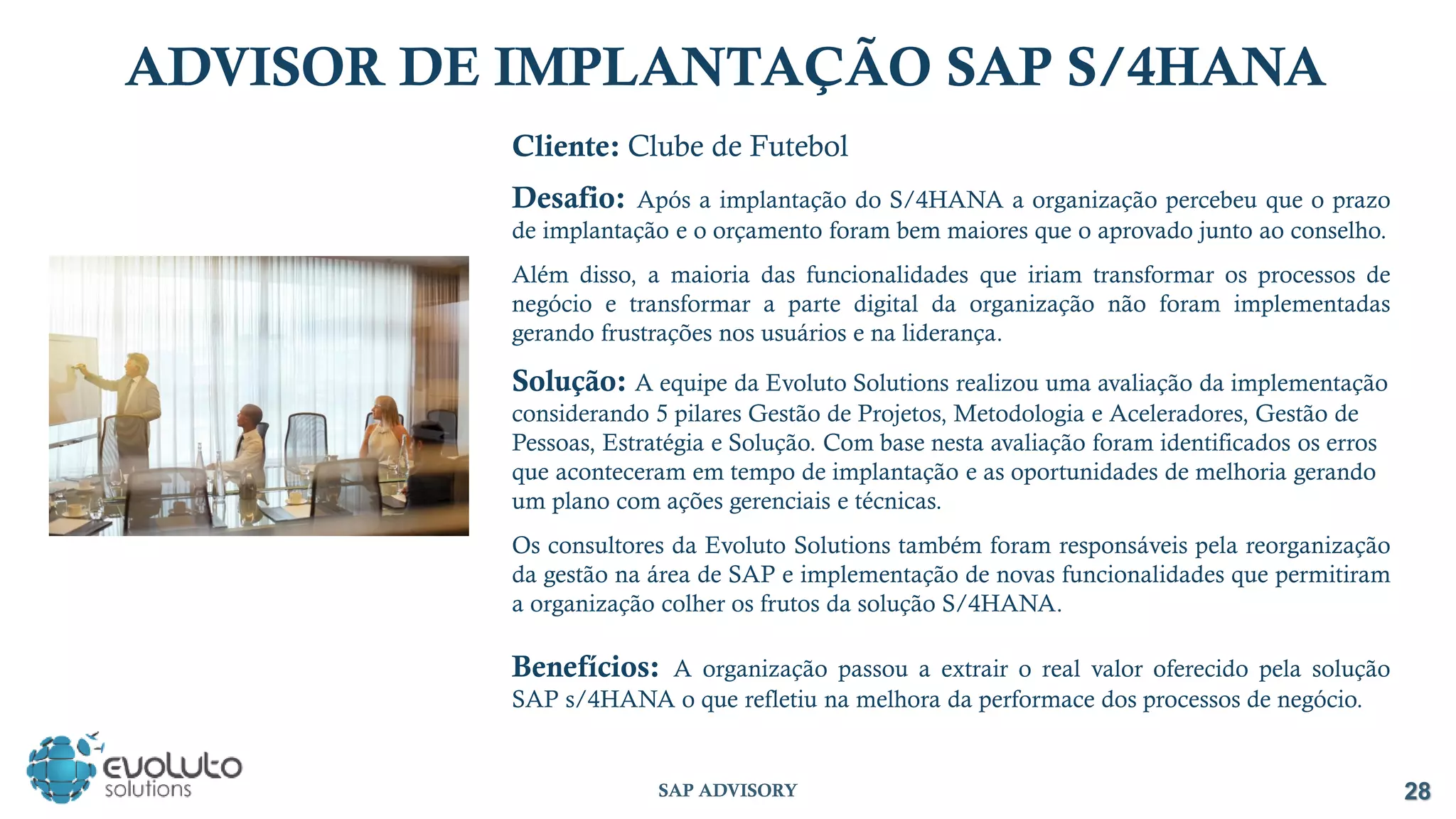 Cliente: Clube de Futebol
Desafio: Após a implantação do S/4HANA a organização percebeu que o prazo
de implantação e o orçamento foram bem maiores que o aprovado junto ao conselho.
Além disso, a maioria das funcionalidades que iriam transformar os processos de
negócio e transformar a parte digital da organização não foram implementadas
gerando frustrações nos usuários e na liderança.
Solução: A equipe da Evoluto Solutions realizou uma avaliação da implementação
considerando 5 pilares Gestão de Projetos, Metodologia e Aceleradores, Gestão de
Pessoas, Estratégia e Solução. Com base nesta avaliação foram identificados os erros
que aconteceram em tempo de implantação e as oportunidades de melhoria gerando
um plano com ações gerenciais e técnicas.
Os consultores da Evoluto Solutions também foram responsáveis pela reorganização
da gestão na área de SAP e implementação de novas funcionalidades que permitiram
a organização colher os frutos da solução S/4HANA.
Benefícios: A organização passou a extrair o real valor oferecido pela solução
SAP s/4HANA o que refletiu na melhora da performace dos processos de negócio.
28
SAP ADVISORY
ADVISOR DE IMPLANTAÇÃO SAP S/4HANA
 