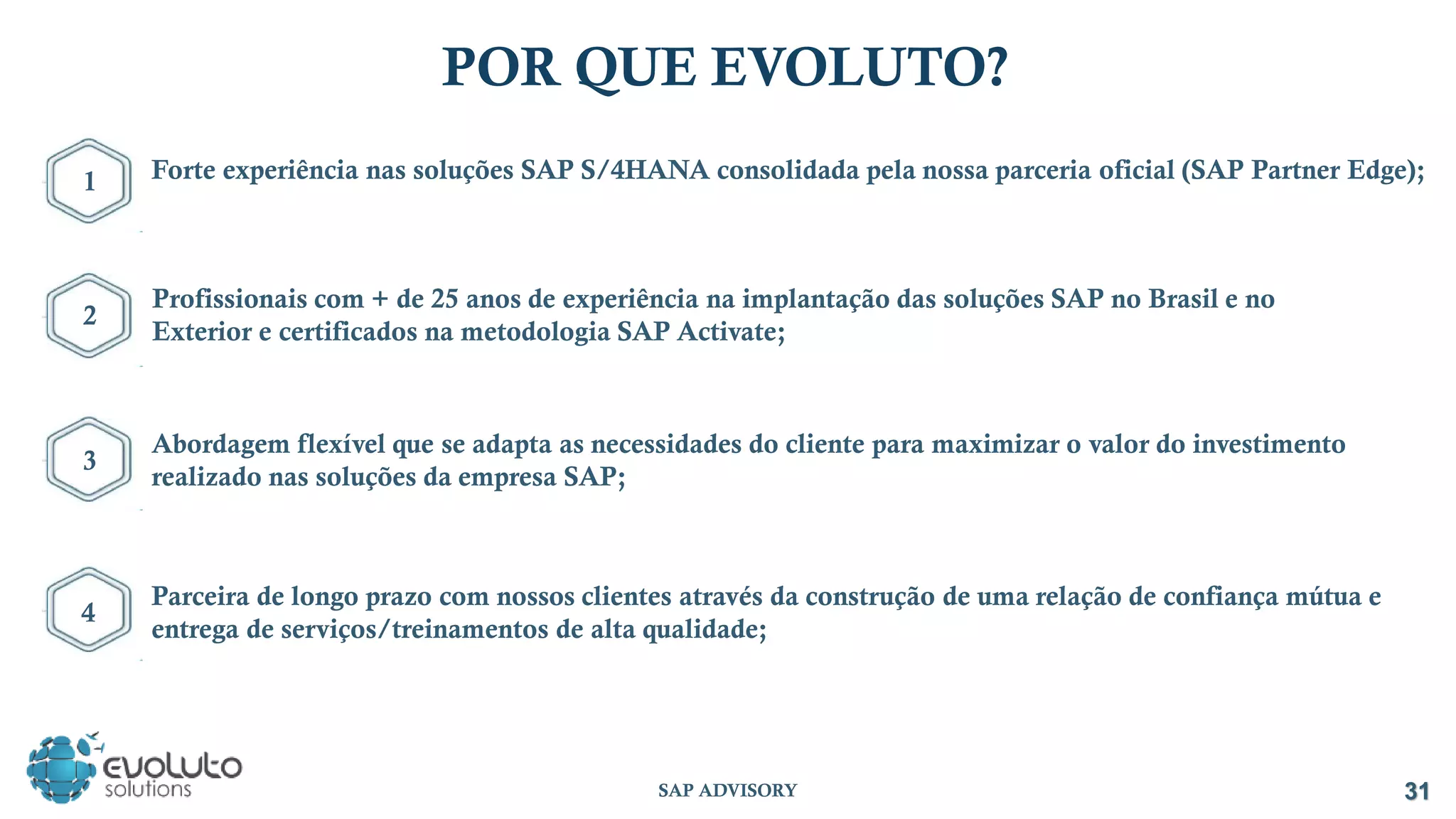 POR QUE EVOLUTO?
31
Forte experiência nas soluções SAP S/4HANA consolidada pela nossa parceria oficial (SAP Partner Edge);
Abordagem flexível que se adapta as necessidades do cliente para maximizar o valor do investimento
realizado nas soluções da empresa SAP;
Parceira de longo prazo com nossos clientes através da construção de uma relação de confiança mútua e
entrega de serviços/treinamentos de alta qualidade;
1
Profissionais com + de 25 anos de experiência na implantação das soluções SAP no Brasil e no
Exterior e certificados na metodologia SAP Activate;
2
3
4
SAP ADVISORY
 