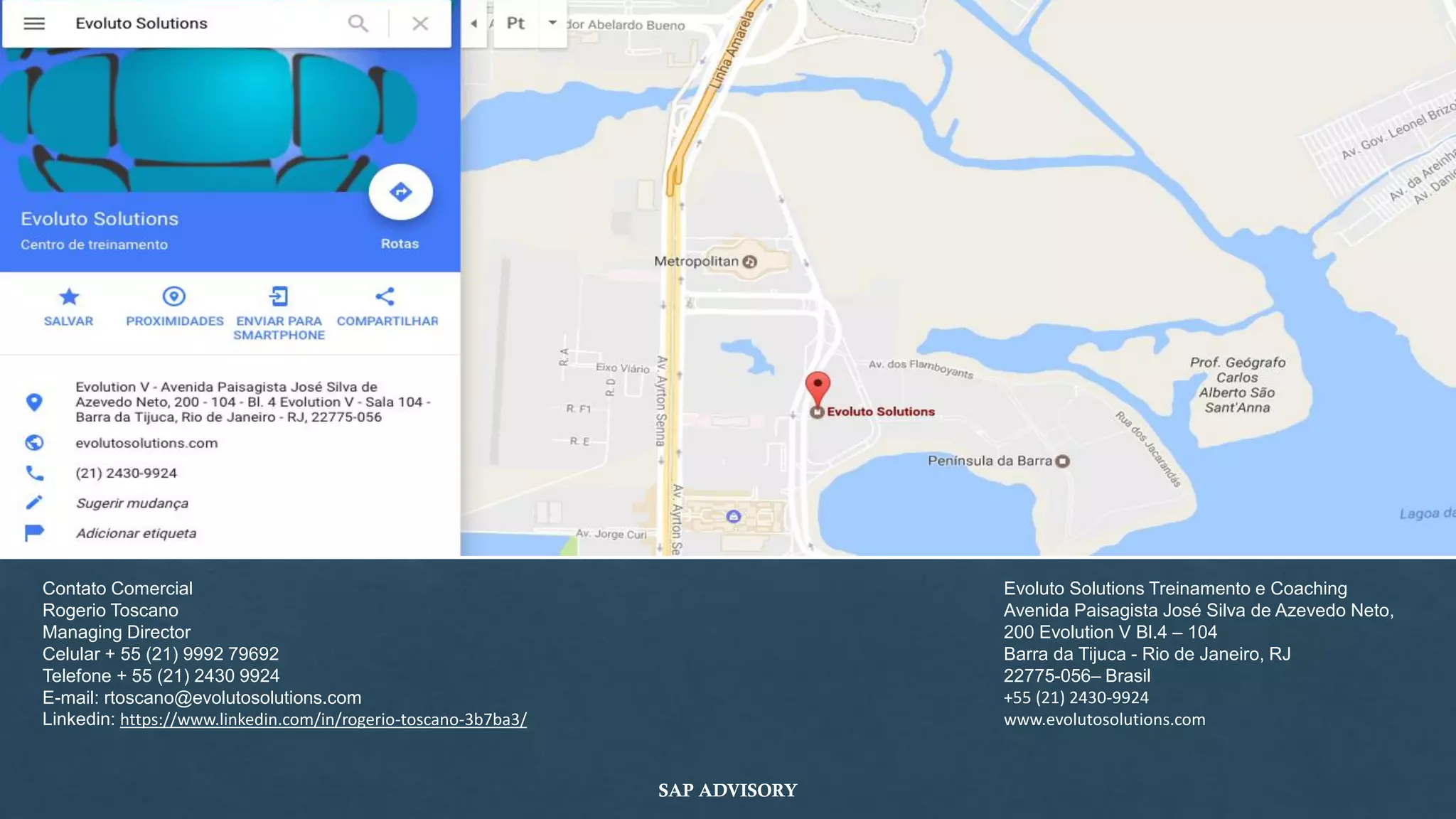 Evoluto Solutions Treinamento e Coaching
Avenida Paisagista José Silva de Azevedo Neto,
200 Evolution V Bl.4 – 104
Barra da Tijuca - Rio de Janeiro, RJ
22775-056– Brasil
+55 (21) 2430-9924
www.evolutosolutions.com
Contato Comercial
Rogerio Toscano
Managing Director
Celular + 55 (21) 9992 79692
Telefone + 55 (21) 2430 9924
E-mail: rtoscano@evolutosolutions.com
Linkedin: https://www.linkedin.com/in/rogerio-toscano-3b7ba3/
SAP ADVISORY
 