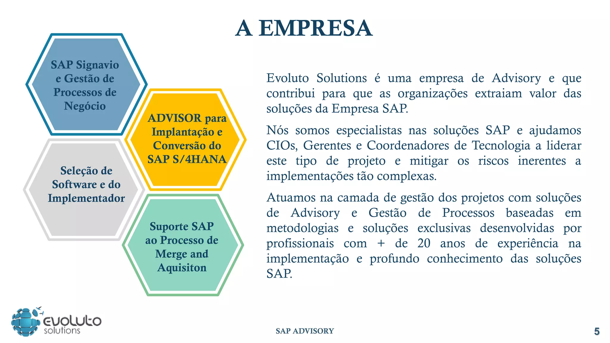 SAP ADVISORY 5
A EMPRESA
Evoluto Solutions é uma empresa de Advisory e que
contribui para que as organizações extraiam valor das
soluções da Empresa SAP.
Nós somos especialistas nas soluções SAP e ajudamos
CIOs, Gerentes e Coordenadores de Tecnologia a liderar
este tipo de projeto e mitigar os riscos inerentes a
implementações tão complexas.
Atuamos na camada de gestão dos projetos com soluções
de Advisory e Gestão de Processos baseadas em
metodologias e soluções exclusivas desenvolvidas por
profissionais com + de 20 anos de experiência na
implementação e profundo conhecimento das soluções
SAP.
Suporte SAP
ao Processo de
Merge and
Aquisiton
Seleção de
Software e do
Implementador
SAP Signavio
e Gestão de
Processos de
Negócio
ADVISOR para
Implantação e
Conversão do
SAP S/4HANA
 