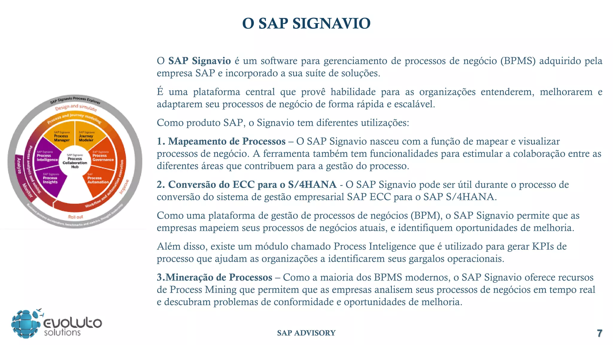 7
SAP ADVISORY
O SAP SIGNAVIO
O SAP Signavio é um software para gerenciamento de processos de negócio (BPMS) adquirido pela
empresa SAP e incorporado a sua suíte de soluções.
É uma plataforma central que provê habilidade para as organizações entenderem, melhorarem e
adaptarem seu processos de negócio de forma rápida e escalável.
Como produto SAP, o Signavio tem diferentes utilizações:
1. Mapeamento de Processos – O SAP Signavio nasceu com a função de mapear e visualizar
processos de negócio. A ferramenta também tem funcionalidades para estimular a colaboração entre as
diferentes áreas que contribuem para a gestão do processo.
2. Conversão do ECC para o S/4HANA - O SAP Signavio pode ser útil durante o processo de
conversão do sistema de gestão empresarial SAP ECC para o SAP S/4HANA.
Como uma plataforma de gestão de processos de negócios (BPM), o SAP Signavio permite que as
empresas mapeiem seus processos de negócios atuais, e identifiquem oportunidades de melhoria.
Além disso, existe um módulo chamado Process Inteligence que é utilizado para gerar KPIs de
processo que ajudam as organizações a identificarem seus gargalos operacionais.
3.Mineração de Processos – Como a maioria dos BPMS modernos, o SAP Signavio oferece recursos
de Process Mining que permitem que as empresas analisem seus processos de negócios em tempo real
e descubram problemas de conformidade e oportunidades de melhoria.
 