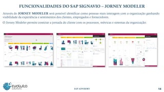 14
SAP ADVISORY
FUNCIONALIDADES DO SAP SIGNAVIO – JORNEY MODELER
Através do JORNEY MODELER será possível identificar como pessoas reais interagem com a organização ganhando
visibilidade da experiência e sentimentos dos clientes, empregados e fornecedores.
O Jorney Modeler permite conectar a jornada do cliente com os processos, métricas e sistemas da organização.
 