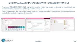 17
SAP ADVISORY
FUNCIONALIDADES DO SAP SIGNAVIO – COLABORATION HUB
Através do COLABORATION HUB você poderá envolver toda a organização na jornada de transformação em
ambiente intuitivo que promove a colaboração entre os envolvidos.
Com o Colaboration Hub você poderá revisar, publicar e compartilhar todo o conteúdo dos processos facilitando a
avaliação dos feedbacks e sugestões de melhorias.
 