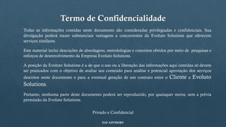 Termo de Confidencialidade
Todas as informações contidas neste documento são consideradas privilegiadas e confidenciais. Sua
divulgação poderá trazer substanciais vantagens a concorrentes da Evoluto Solutions que oferecem
serviços similares.
Este material inclui descrições de abordagens, metodologias e conceitos obtidos por meio de pesquisas e
esforços de desenvolvimento da Empresa Evoluto Solutions.
A posição da Evoluto Solutions é a de que o uso ou a liberação das informações aqui contidas só devem
ser praticados com o objetivo de avaliar seu conteúdo para análise e potencial aprovação dos serviços
descritos neste documento e para a eventual geração de um contrato entre o Cliente a Evoluto
Solutions.
Portanto, nenhuma parte deste documento poderá ser reproduzido, por quaisquer meios, sem a prévia
permissão da Evoluto Solutions.
Privado e Confidencial
SAP ADVISORY
 
