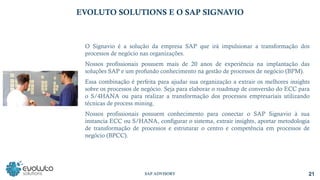 21
SAP ADVISORY
EVOLUTO SOLUTIONS E O SAP SIGNAVIO
O Signavio é a solução da empresa SAP que irá impulsionar a transformação dos
processos de negócio nas organizações.
Nossos profissionais possuem mais de 20 anos de experiência na implantação das
soluções SAP e um profundo conhecimento na gestão de processos de negócio (BPM).
Essa combinação é perfeita para ajudar sua organização a extrair os melhores insights
sobre os processos de negócio. Seja para elaborar o roadmap de conversão do ECC para
o S/4HANA ou para realizar a transformação dos processos empresariais utilizando
técnicas de process mining.
Nossos profissionais possuem conhecimento para conectar o SAP Signavio à sua
instancia ECC ou S/HANA, configurar o sistema, extrair insights, aportar metodologia
de transformação de processos e estruturar o centro e competência em processos de
negócio (BPCC).
 