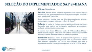 Cliente: Manufatura
Desafio: Existem muitas empresas Implementadoras das soluções SAP
no mercado mas, poucas estão atualizadas e preparadas para lidar com a
nova Solução SAP S/4HANA.
Como encontrar a empresa certa que além dos conhecimentos técnicos e
metodológicos consigam se integrar a cultura da cliente?
Solução: A equipe da Evoluto Solutions ajudou o cliente a selecionar o
fornecedor para suporte pós implantação equalizando as propostas e
avaliando critérios técnicos e comerciais.
A primeira etapa foi um RPI com a análise de 10 fornecedores. Destes, 4
foram selecionados para uma “short list” onde o fornecedor que atendeu
melhor os critérios técnicos e comerciais se tornou o vencedor.
Benefícios: Segundo a análise do próprio cliente o processo de seleção
que estimulou uma competição equalizada entre os participantes, permitiu
uma economia aproximada de 25% do valor estimado pela área de
suprimentos que neste caso representou algo em torno de R$ 3.000.000,00.
SELEÇÃO DO IMPLEMENTADOR SAP S/4HANA
25
SAP ADVISORY
 