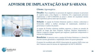 Cliente: Agronegócio
Desafio: Para simplificar os processos de negócio e preparar os processos
de negócio para a Era Digital e a Indústria 4.0 a organização precisava
implementar o SAP S/4HANA no prazo e dentro do orçamento mesmo
sem experiência prévia neste tipo de projeto.
Solução: A equipe da Evoluto Solutions ajudou o cliente a selecionar o
fornecedor, definir a melhor estratégia de implantação, estabelecer a
governança e o plano do projeto.
A equipe da Evoluto solutions também suportou o cliente na tomada de
decisão ao longo das fases Preparar, Explorar, Realizar Implementar e
Operar e negociar change requests que surgiram e poderiam comprometer o
sucesso da implantação.
Benefícios: A parceria entre a equipe da Evoluto Solutions e o cliente foi
enorme sucesso garantindo a implantação dentro do prazo planejado.
O projeto foi escolhido pela ASUG (Associação de usuários SAP) como um
dos 3 maiores casos de sucesso de implantação do SAP S/4HANA.
ADVISOR DE IMPLANTAÇÃO SAP S/4HANA
26
SAP ADVISORY
 