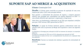 SUPORTE SAP AO MERGE & ACQUISITION
Cliente: Construção Civil
Desafio: O Cliente estava envolvido no processo de aquisição de uma nova
empresa que tinha o SAP como principal sistema.
Para garantir a continuidade dos processos de negócio, a empresa precisava
elaborar uma estratégia que contemplasse um sistema disponível no DAY 1 e
uma solução definitiva que suportasse a organização a longo prazo.
Além disso, era fundamental a elaboração de um TSA que estipulasse condições
para que o SAP estivesse 100% operacional no DAY 1.
Solução: A equipe da Evoluto Solutions aportou conhecimento tanto nas
soluções SAP como no processo de Merge and Acquisition e atuou nas seguintes
frentes:
(1) Definição de Estratégia para utilização do SAP no momento de transição e na separação
definitiva.
(2) Suporte a construção do TSA com os SLAs adequados para operação do SAP;
(3) Construção do plano de Carv out e acompanhamento do processo até a separação final
dos ambientes;
Benefícios: Sucesso na transição dos sistemas e garantia de continuidade de
processos.
27
SAP ADVISORY
 