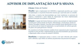 Cliente: Clube de Futebol
Desafio: Após a implantação do S/4HANA a organização percebeu que o prazo
de implantação e o orçamento foram bem maiores que o aprovado junto ao conselho.
Além disso, a maioria das funcionalidades que iriam transformar os processos de
negócio e transformar a parte digital da organização não foram implementadas
gerando frustrações nos usuários e na liderança.
Solução: A equipe da Evoluto Solutions realizou uma avaliação da implementação
considerando 5 pilares Gestão de Projetos, Metodologia e Aceleradores, Gestão de
Pessoas, Estratégia e Solução. Com base nesta avaliação foram identificados os erros
que aconteceram em tempo de implantação e as oportunidades de melhoria gerando
um plano com ações gerenciais e técnicas.
Os consultores da Evoluto Solutions também foram responsáveis pela reorganização
da gestão na área de SAP e implementação de novas funcionalidades que permitiram
a organização colher os frutos da solução S/4HANA.
Benefícios: A organização passou a extrair o real valor oferecido pela solução
SAP s/4HANA o que refletiu na melhora da performace dos processos de negócio.
28
SAP ADVISORY
ADVISOR DE IMPLANTAÇÃO SAP S/4HANA
 