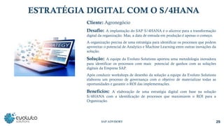 ESTRATÉGIA DIGITAL COM O S/4HANA
Cliente: Agronegócio
Desafio: A implantação do SAP S/4HANA é o alicerce para a transformação
digital da organização. Mas, a data de entrada em produção é apenas o começo.
A organização precisa de uma estratégia para identificar os processos que podem
aproveitar o potencial de Analytics e Machine Learning entre outras inovações da
solução.
Solução: A equipe da Evoluto Solutions aportou uma metodologia inovadora
para identificar os processos com mais potencial de ganhos com as soluções
digitais da Empresa SAP.
Após conduzir workshops de desenho da solução a equipe da Evoluto Solutions
elaborou um processo de governança com o objetivo de materializar todas as
oportunidades e garantir o ROI das implementações.
Benefícios: A elaboração de uma estratégia digital com base na solução
S/4HANA com a identificação de processos que maximizem o ROI para a
Organização.
29
SAP ADVISORY
 