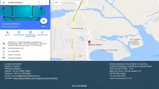 Evoluto Solutions Treinamento e Coaching
Avenida Paisagista José Silva de Azevedo Neto,
200 Evolution V Bl.4 – 104
Barra da Tijuca - Rio de Janeiro, RJ
22775-056– Brasil
+55 (21) 2430-9924
www.evolutosolutions.com
Contato Comercial
Rogerio Toscano
Managing Director
Celular + 55 (21) 9992 79692
Telefone + 55 (21) 2430 9924
E-mail: rtoscano@evolutosolutions.com
Linkedin: https://www.linkedin.com/in/rogerio-toscano-3b7ba3/
SAP ADVISORY
 